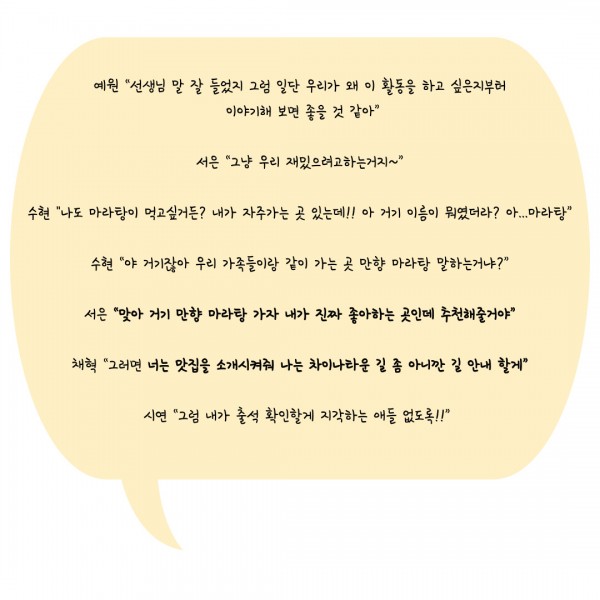 예원 “선생님 말 잘 들었지 그럼 일단 우리가 왜 이 활동을 하고 싶은지부터  이야기해 보면 좋을 것 같아”  서은 “그냥 우리 재밌으려고하는거지~”  수현 &#034;나도 마라탕이 먹고싶거든? 내가 자주가는 곳 있는데!! 아 거기 이름이 뭐였더라? 아...마라탕”  수현 “야 거기잖아 우리 가족들이랑 같이 가는 곳 만향 마라탕 말하는거냐?”  서은 “맞아 거기 만향 마라탕 가자 내가 진짜 좋아하는 곳인데 추천해줄거야”  채혁 “그러면 너는 맛집을 소개시켜줘 나는 차이나타운 길 좀 아니깐 길 안내 할게”  시연 “그럼 내가 출석 확인할게 지각하는 애들 없도록!!” 