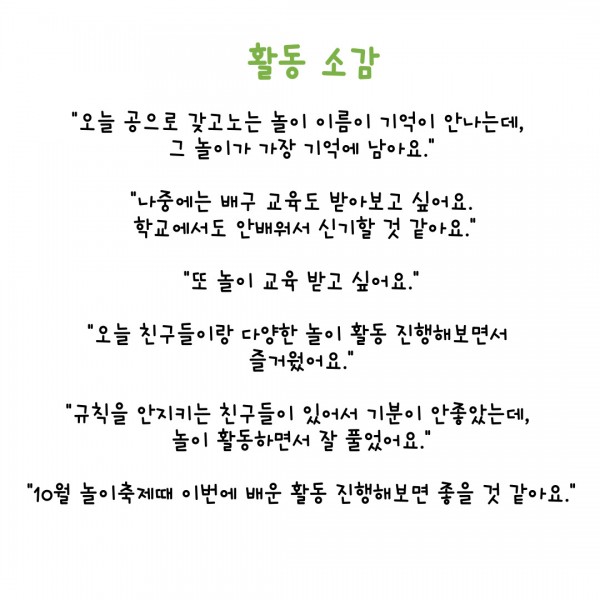 활동 소감 &#034;오늘 공으로 갖고노는 놀이 이름이 기억이 안나는데,  그 놀이가 가장 기억에 남아요.&#034;  &#034;나중에는 배구 교육도 받아보고 싶어요.  학교에서도 안배워서 신기할 것 같아요.&#034;  &#034;또 놀이 교육 받고 싶어요.&#034;  &#034;오늘 친구들이랑 다양한 놀이 활동 진행해보면서  즐거웠어요.&#034;  &#034;규칙을 안지키는 친구들이 있어서 기분이 안좋았는데,  놀이 활동하면서 잘 풀었어요.&#034;  &#034;10월 놀이축제때 이번에 배운 활동 진행해보면 좋을 것 같아요.&#034;