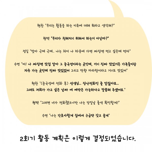 현찬 “우리는 활동을 하는 이유에 대해 뭐라고 생각해?”  형택 “우리가 친해지기 위해서 하는거 아닐까?”   정길 “맞아 근데 근데.. 나는 차이 나 타운에 가면 짜장면 먹고 싶은데 먹자”  수연 “어! 나 짜장면 맛집 알아 그 중국성이라는 곳인데, 거기 진짜 맛있거든 가족들이랑  자주 가는 곳인데 진짜 맛있었어 그리고 만향 마라탕이라고 거기도 맛있어”  현찬 &#034;(중국성에 전화 후) 선생님... 장난전화인 줄 알잖아요...  그래도 저희가 가고 싶은 날짜 에 예약은 가능하다고 말씀해 주셨어요.”  형택 “그러면 너가 전화했으니깐 나는 당일날 출석 확인할게!”  수연 “나는 간호사할게 집에서 구급약 갖고 올게”